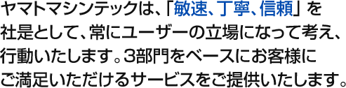 ヤマトマシンテックは、「敏速、丁寧、信頼」を社是として、常にユーザーの立場になって考え、行動いたします。3部門をベースに、お客様にご満足いただけるサービスをご提供いたします。