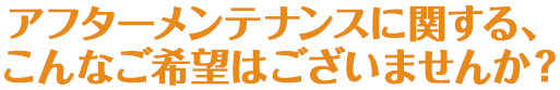 アフターメンテナンスに関する、こんなご希望はございませんか？