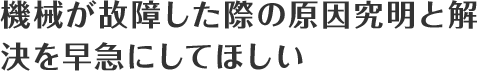 機械が故障した際の原因究明と解決を早急にしてほしい