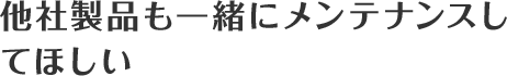 他社製品も一緒にメンテナンスしてほしい