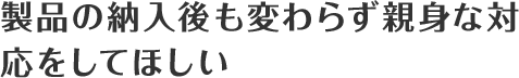製品の納入後も変わらず親身な対応をしてほしい