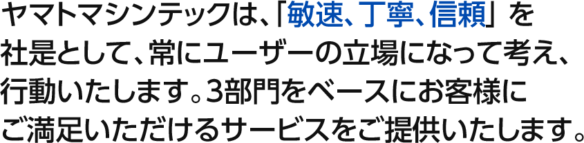 ヤマトマシンテックは、「敏速、丁寧、信頼」を社是として、常にユーザーの立場になって考え、行動いたします。3部門をベースにお客様にご満足いただけるサービスをご提供いたします。