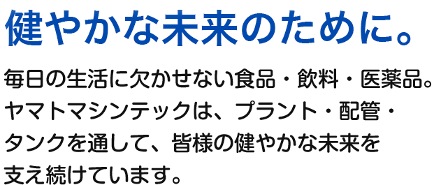 健やかな未来のために。 毎日の生活に欠かせない食品・飲料・医薬品。ヤマトマシンテックは、プラント・配管・タンクを通して、皆様の健やかな未来を支え続けています。